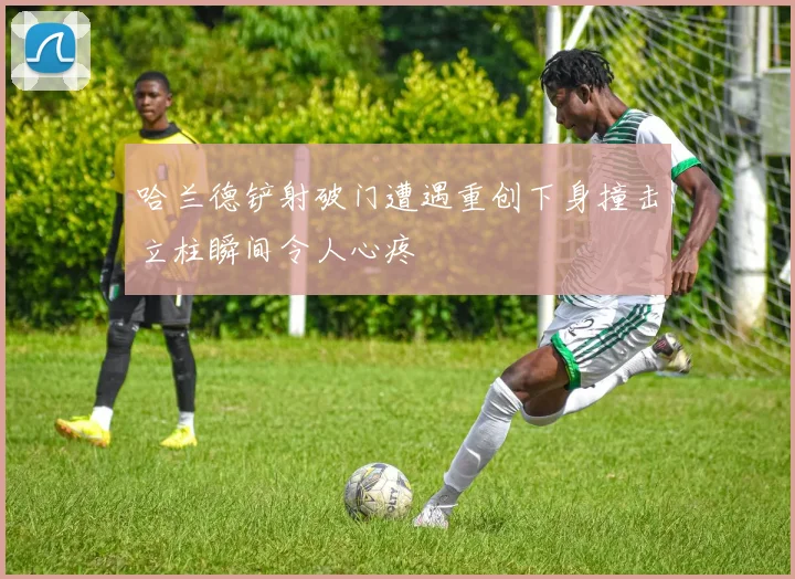哈兰德铲射破门遭遇重创下身撞击立柱瞬间令人心疼