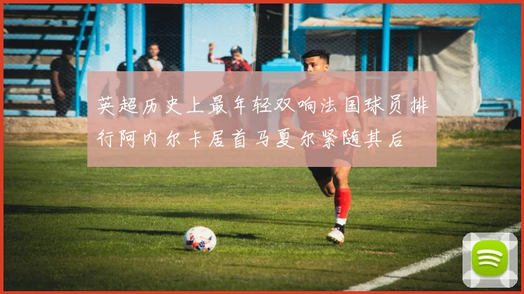 英超历史上最年轻双响法国球员排行阿内尔卡居首马夏尔紧随其后