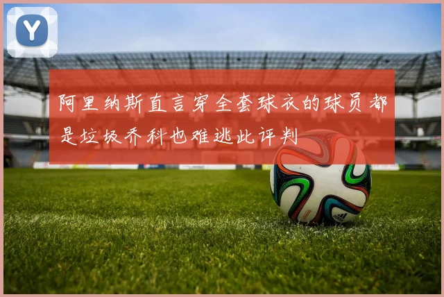 阿里纳斯直言穿全套球衣的球员都是垃圾乔科也难逃此评判