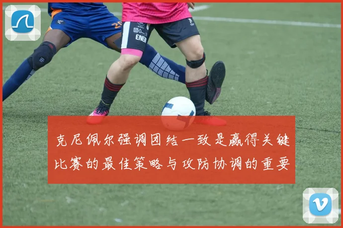 克尼佩尔强调团结一致是赢得关键比赛的最佳策略与攻防协调的重要性