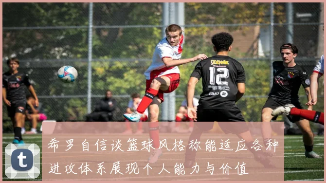 希罗自信谈篮球风格称能适应各种进攻体系展现个人能力与价值